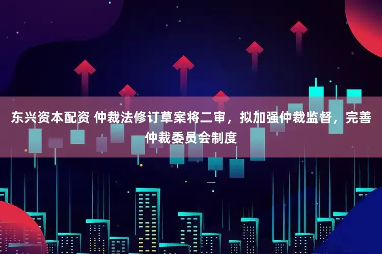东兴资本配资 仲裁法修订草案将二审，拟加强仲裁监督，完善仲裁委员会制度