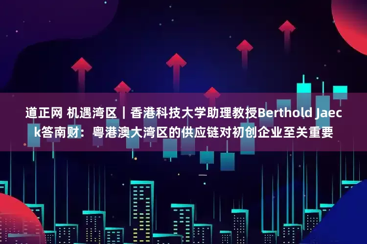 道正网 机遇湾区｜香港科技大学助理教授Berthold Jaeck答南财：粤港澳大湾区的供应链对初创企业至关重要