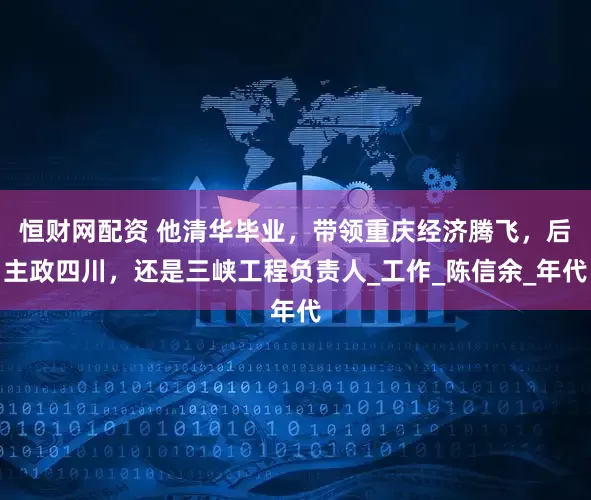恒财网配资 他清华毕业，带领重庆经济腾飞，后主政四川，还是三峡工程负责人_工作_陈信余_年代