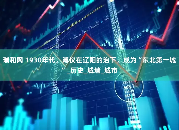 瑞和网 1930年代，溥仪在辽阳的治下，成为“东北第一城”_历史_城墙_城市