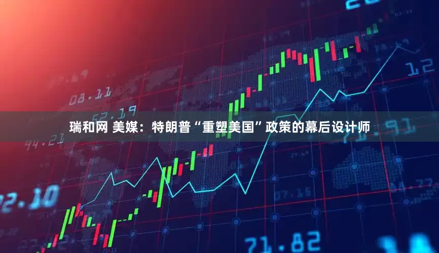 瑞和网 美媒：特朗普“重塑美国”政策的幕后设计师