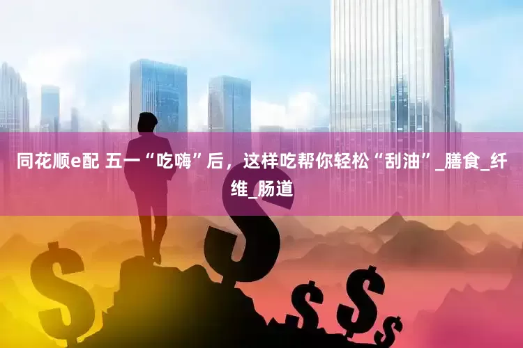 同花顺e配 五一“吃嗨”后，这样吃帮你轻松“刮油”_膳食_纤维_肠道