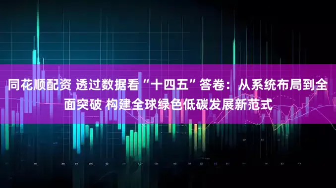 同花顺配资 透过数据看“十四五”答卷：从系统布局到全面突破 构建全球绿色低碳发展新范式