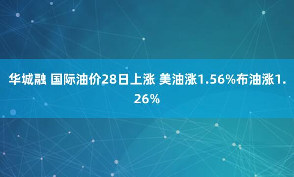 华城融 国际油价28日上涨 美油涨1.56%布油涨1.26%