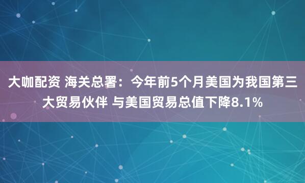 大咖配资 海关总署：今年前5个月美国为我国第三大贸易伙伴 与美国贸易总值下降8.1%