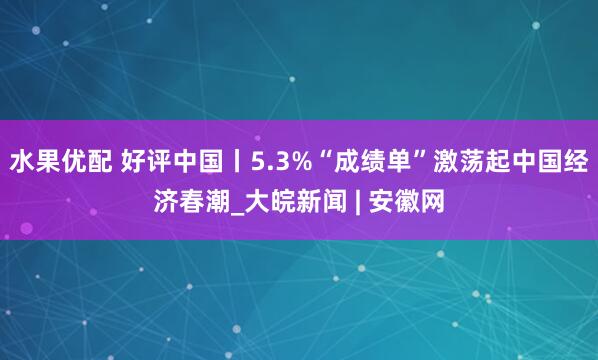 水果优配 好评中国丨5.3%“成绩单”激荡起中国经济春潮_大皖新闻 | 安徽网