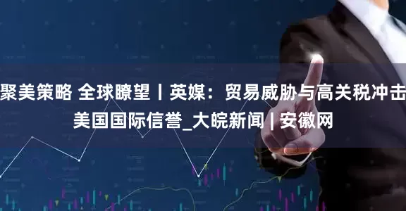 聚美策略 全球瞭望丨英媒：贸易威胁与高关税冲击美国国际信誉_大皖新闻 | 安徽网