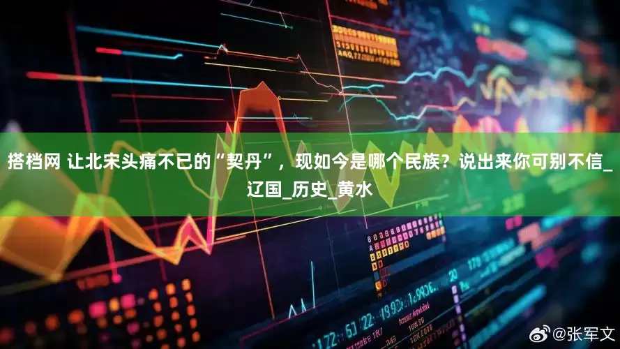 搭档网 让北宋头痛不已的“契丹”，现如今是哪个民族？说出来你可别不信_辽国_历史_黄水