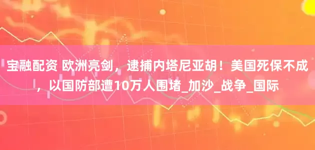 宝融配资 欧洲亮剑，逮捕内塔尼亚胡！美国死保不成，以国防部遭10万人围堵_加沙_战争_国际