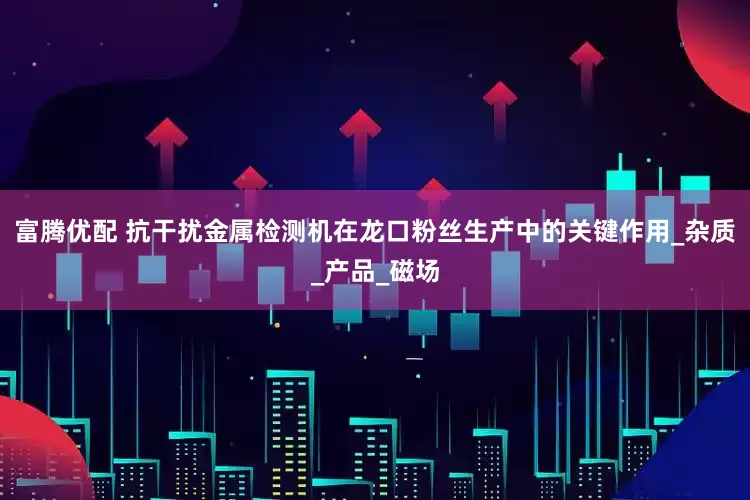 富腾优配 抗干扰金属检测机在龙口粉丝生产中的关键作用_杂质_产品_磁场