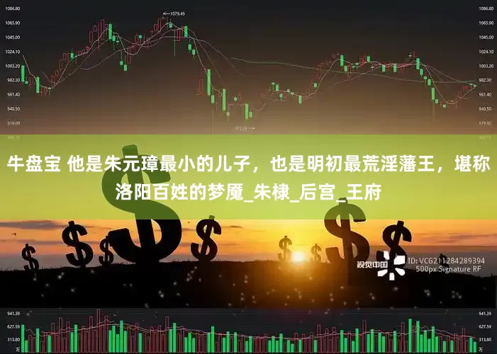 牛盘宝 他是朱元璋最小的儿子，也是明初最荒淫藩王，堪称洛阳百姓的梦魇_朱棣_后宫_王府