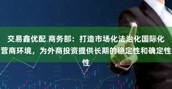 交易鑫优配 商务部：打造市场化法治化国际化营商环境，为外商投资提供长期的稳定性和确定性