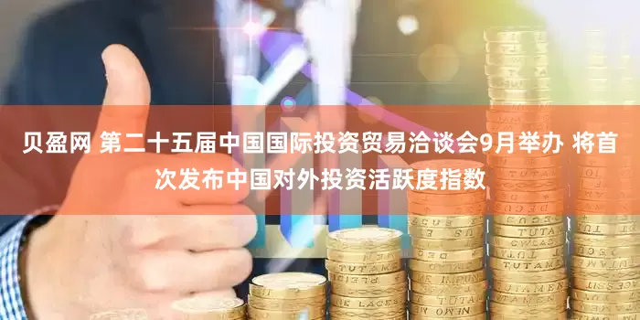 贝盈网 第二十五届中国国际投资贸易洽谈会9月举办 将首次发布中国对外投资活跃度指数