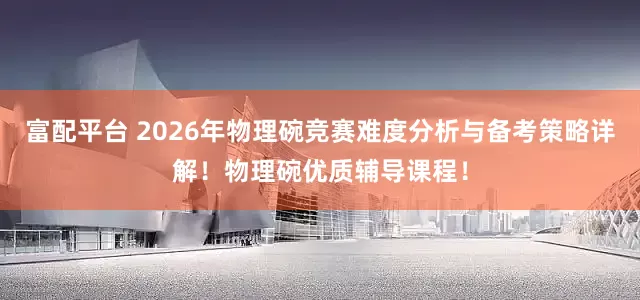 富配平台 2026年物理碗竞赛难度分析与备考策略详解！物理碗优质辅导课程！