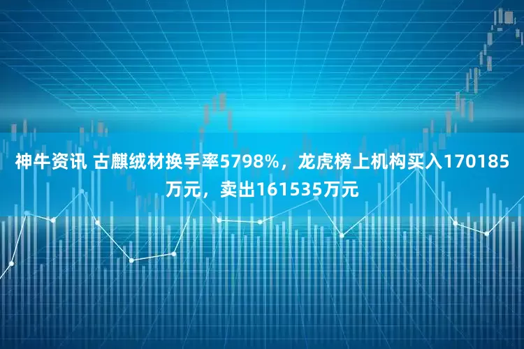 神牛资讯 古麒绒材换手率5798%，龙虎榜上机构买入170185万元，卖出161535万元