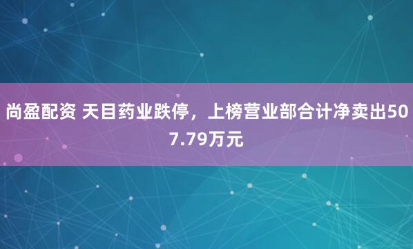 尚盈配资 天目药业跌停，上榜营业部合计净卖出507.79万元